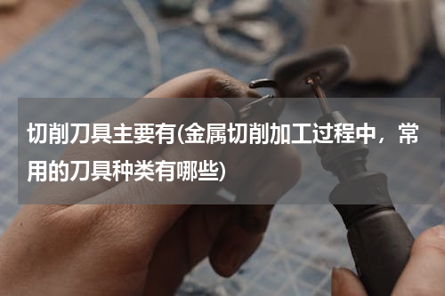 切削刀具主要有(金属切削加工过程中，常用的刀具种类有哪些)
