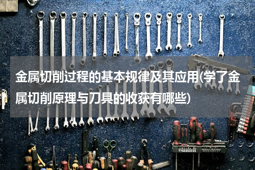 金属切削过程的基本规律及其应用(学了金属切削原理与刀具的收获有哪些)