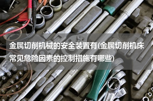 金属切削机械的安全装置有(金属切削机床常见危险因素的控制措施有哪些)