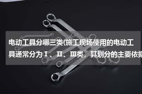 电动工具分哪三类(施工现场使用的电动工具通常分为Ⅰ、Ⅱ、Ⅲ类，其划分的主要依据有（　）。)