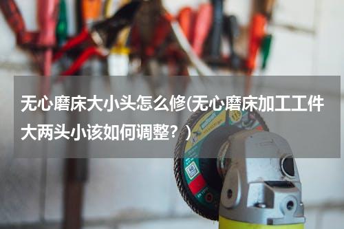 无心磨床大小头怎么修(无心磨床加工工件大两头小该如何调整？)