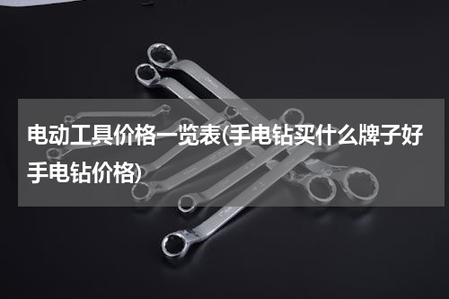 电动工具价格一览表(手电钻买什么牌子好手电钻价格)