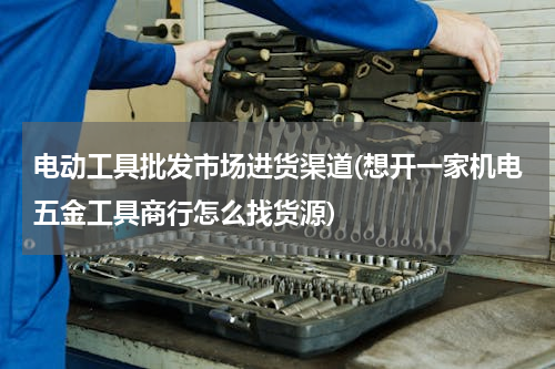电动工具批发市场进货渠道(想开一家机电五金工具商行怎么找货源)
