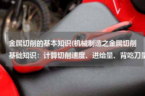 金属切削的基本知识(机械制造之金属切削基础知识：计算切削速度、进给量、背吃刀量，切削公称横截面积，公称宽度，公称厚度)