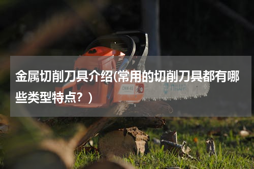 金属切削刀具介绍(常用的切削刀具都有哪些类型特点？)