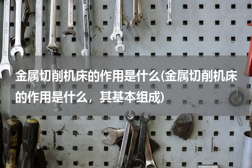 金属切削机床的作用是什么(金属切削机床的作用是什么，其基本组成)
