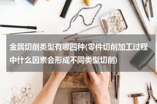 金属切削类型有哪四种(零件切削加工过程中什么因素会形成不同类型切削)