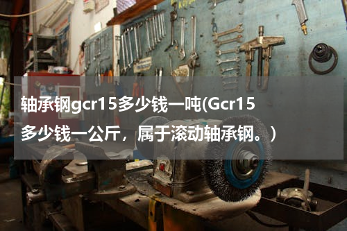 轴承钢gcr15多少钱一吨(Gcr15多少钱一公斤，属于滚动轴承钢。)