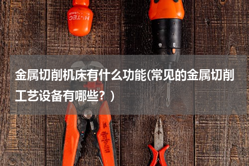 金属切削机床有什么功能(常见的金属切削工艺设备有哪些？)
