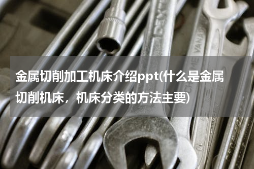 金属切削加工机床介绍ppt(什么是金属切削机床，机床分类的方法主要)
