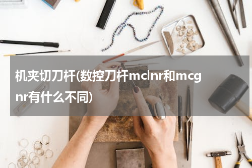机夹切刀杆(数控刀杆mclnr和mcgnr有什么不同)