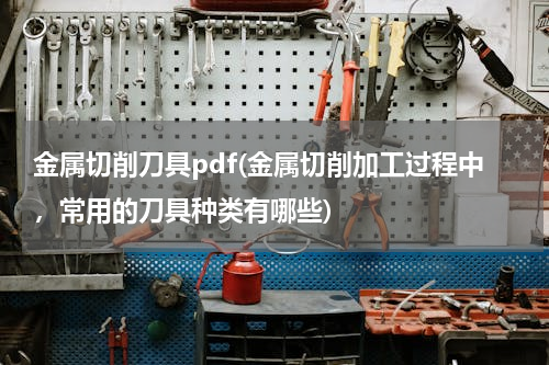 金属切削刀具pdf(金属切削加工过程中，常用的刀具种类有哪些)