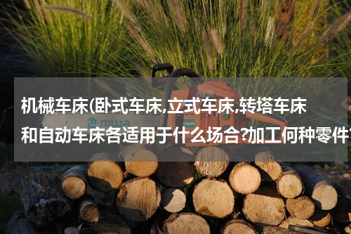 机械车床(卧式车床,立式车床,转塔车床和自动车床各适用于什么场合?加工何种零件?)
