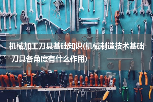 机械加工刀具基础知识(机械制造技术基础 刀具各角度有什么作用)