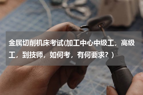 金属切削机床考试(加工中心中级工，高级工，到技师，如何考，有何要求？)