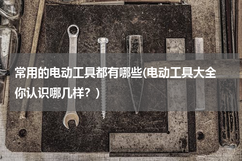 常用的电动工具都有哪些(电动工具大全 你认识哪几样？)