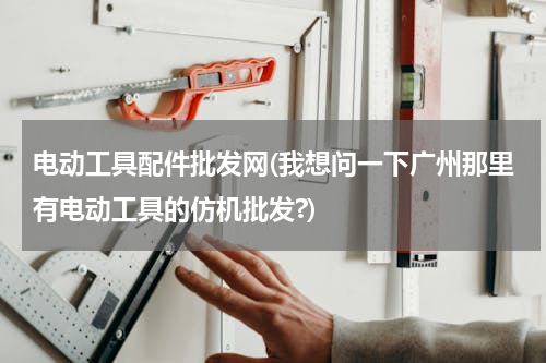 电动工具配件批发网(我想问一下广州那里有电动工具的仿机批发?)