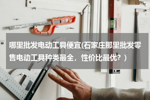 哪里批发电动工具便宜(石家庄那里批发零售电动工具种类最全，性价比最优？)