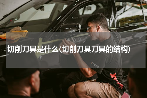 切削刀具是什么(切削刀具刀具的结构)