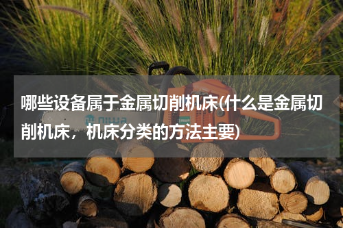 哪些设备属于金属切削机床(什么是金属切削机床，机床分类的方法主要)