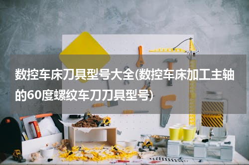 数控车床刀具型号大全(数控车床加工主轴的60度螺纹车刀刀具型号)