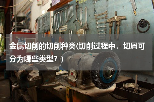 金属切削的切削种类(切削过程中，切屑可分为哪些类型？)