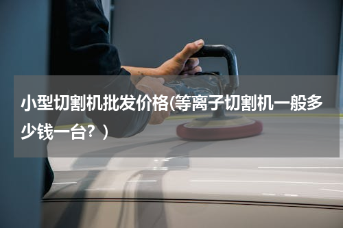 小型切割机批发价格(等离子切割机一般多少钱一台？)