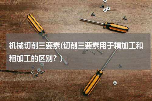 机械切削三要素(切削三要素用于精加工和粗加工的区别？)