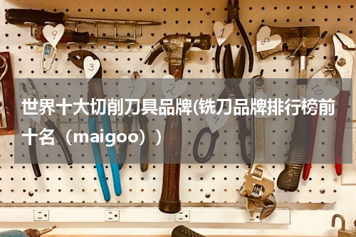 世界十大切削刀具品牌(铣刀品牌排行榜前十名（maigoo）)