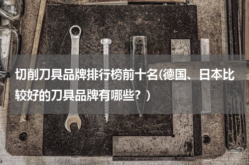 切削刀具品牌排行榜前十名(德国、日本比较好的刀具品牌有哪些？)