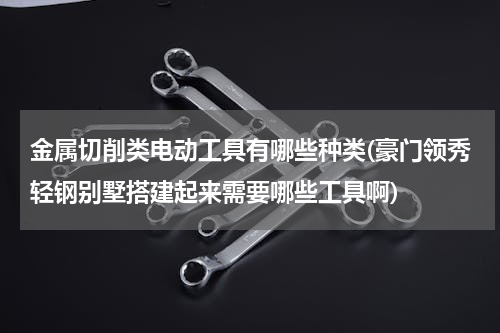 金属切削类电动工具有哪些种类(豪门领秀轻钢别墅搭建起来需要哪些工具啊)