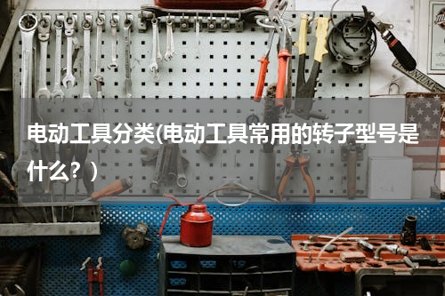 电动工具分类(电动工具常用的转子型号是什么？)