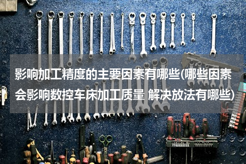 影响加工精度的主要因素有哪些(哪些因素会影响数控车床加工质量 解决放法有哪些)