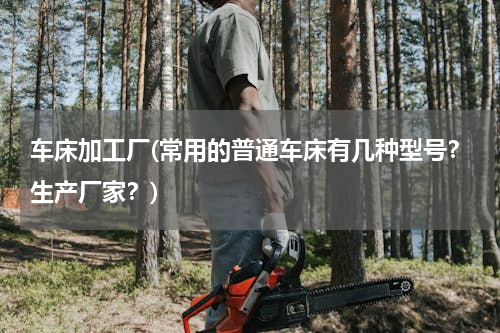 车床加工厂(常用的普通车床有几种型号？生产厂家？)