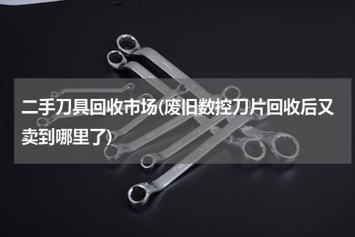 二手刀具回收市场(废旧数控刀片回收后又卖到哪里了)