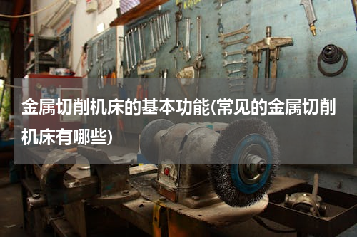 金属切削机床的基本功能(常见的金属切削机床有哪些)