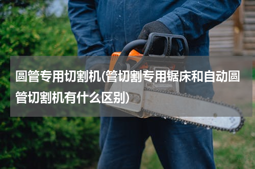 圆管专用切割机(管切割专用锯床和自动圆管切割机有什么区别)