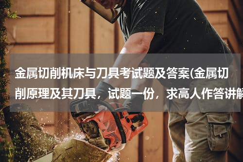 金属切削机床与刀具考试题及答案(金属切削原理及其刀具，试题一份，求高人作答讲解~！)