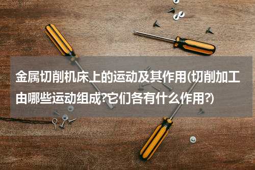 金属切削机床上的运动及其作用(切削加工由哪些运动组成?它们各有什么作用?)