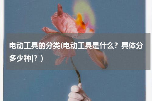 电动工具的分类(电动工具是什么？具体分多少种|？)