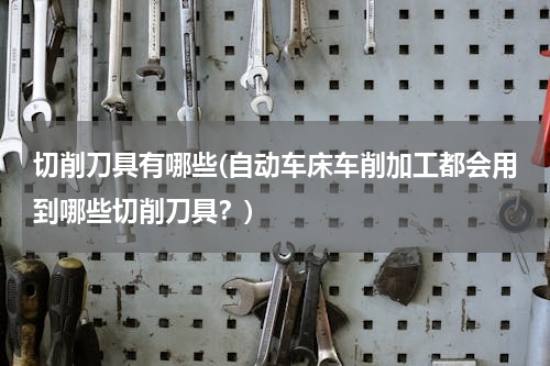 切削刀具有哪些(自动车床车削加工都会用到哪些切削刀具？)