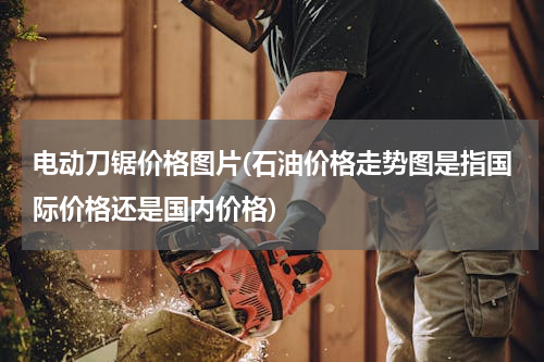 电动刀锯价格图片(石油价格走势图是指国际价格还是国内价格)