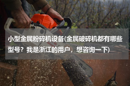 小型金属粉碎机设备(金属破碎机都有哪些型号？我是浙江的用户，想咨询一下)