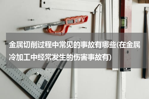 金属切削过程中常见的事故有哪些(在金属冷加工中经常发生的伤害事故有)