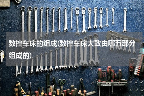 数控车床的组成(数控车床大致由哪五部分组成的)