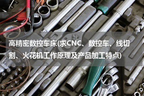 高精密数控车床(求CNC、数控车、线切割、火花机工作原理及产品加工特点)