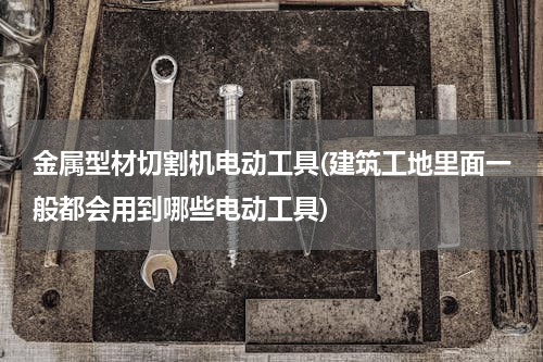 金属型材切割机电动工具(建筑工地里面一般都会用到哪些电动工具)