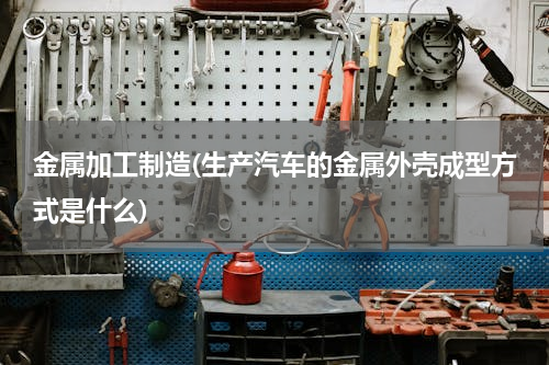金属加工制造(生产汽车的金属外壳成型方式是什么)