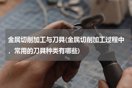 金属切削加工与刀具(金属切削加工过程中，常用的刀具种类有哪些)