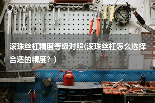 滚珠丝杠精度等级对照(滚珠丝杠怎么选择合适的精度？)